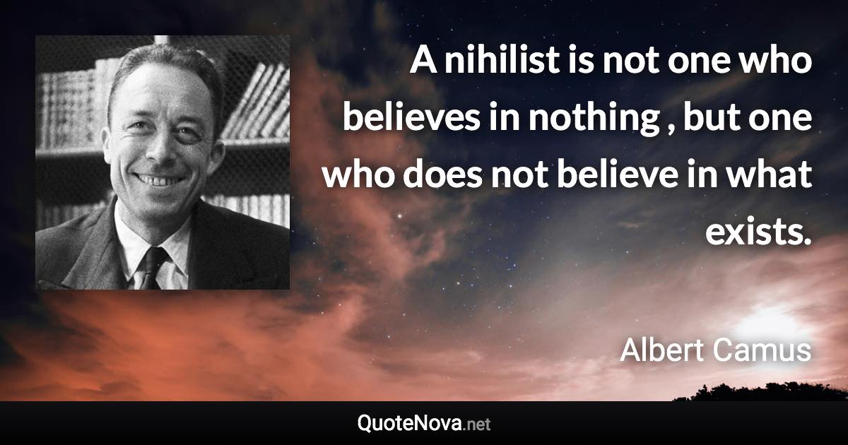 A nihilist is not one who believes in nothing , but one who does not believe in what exists. - Albert Camus quote