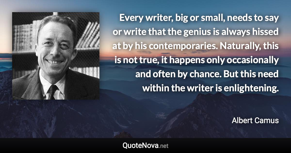 Every writer, big or small, needs to say or write that the genius is always hissed at by his contemporaries. Naturally, this is not true, it happens only occasionally and often by chance. But this need within the writer is enlightening. - Albert Camus quote