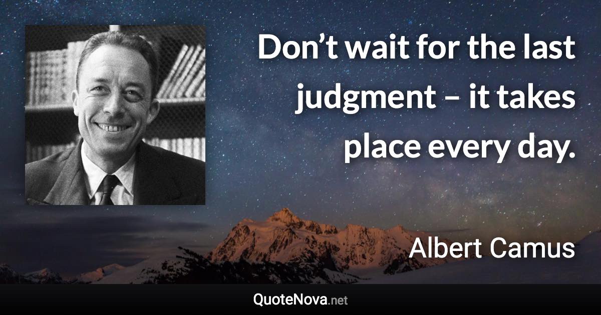 Don’t wait for the last judgment – it takes place every day. - Albert Camus quote