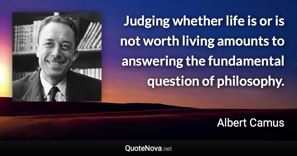 Judging whether life is or is not worth living amounts to answering the fundamental question of philosophy. - Albert Camus quote