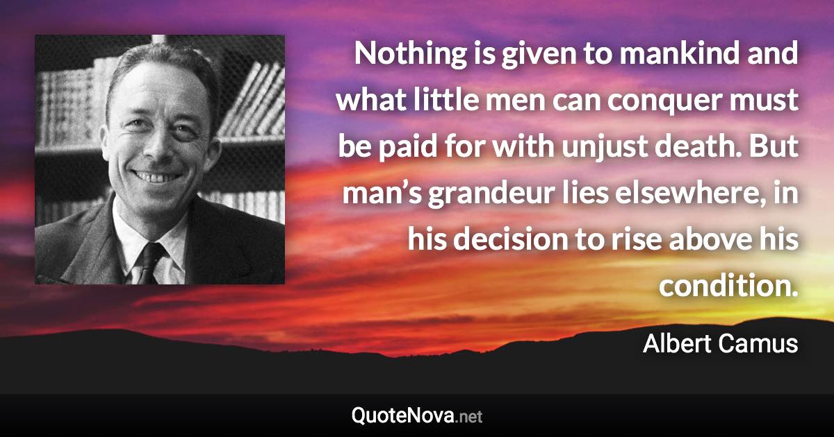 Nothing is given to mankind and what little men can conquer must be paid for with unjust death. But man’s grandeur lies elsewhere, in his decision to rise above his condition. - Albert Camus quote