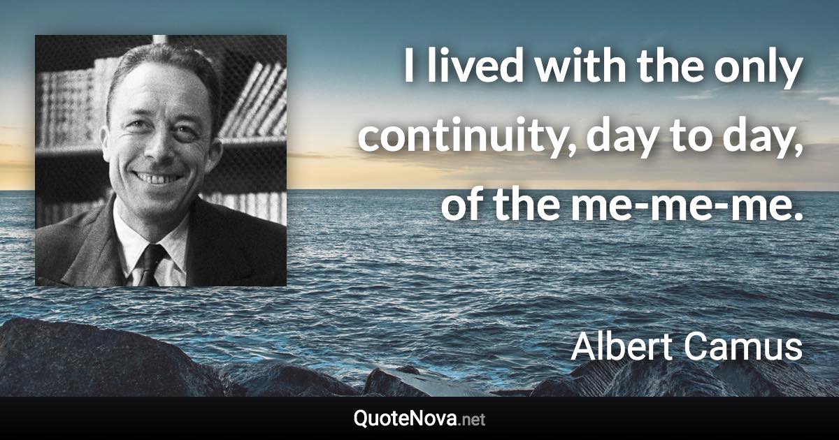 I lived with the only continuity, day to day, of the me-me-me. - Albert Camus quote