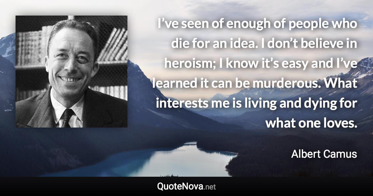 I’ve seen of enough of people who die for an idea. I don’t believe in heroism; I know it’s easy and I’ve learned it can be murderous. What interests me is living and dying for what one loves. - Albert Camus quote