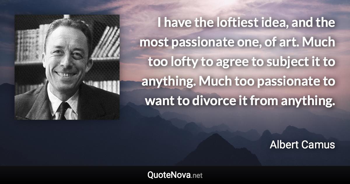 I have the loftiest idea, and the most passionate one, of art. Much too lofty to agree to subject it to anything. Much too passionate to want to divorce it from anything. - Albert Camus quote