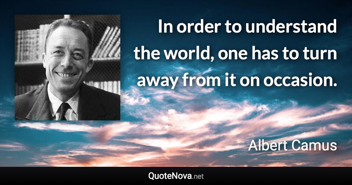 In order to understand the world, one has to turn away from it on occasion. - Albert Camus quote