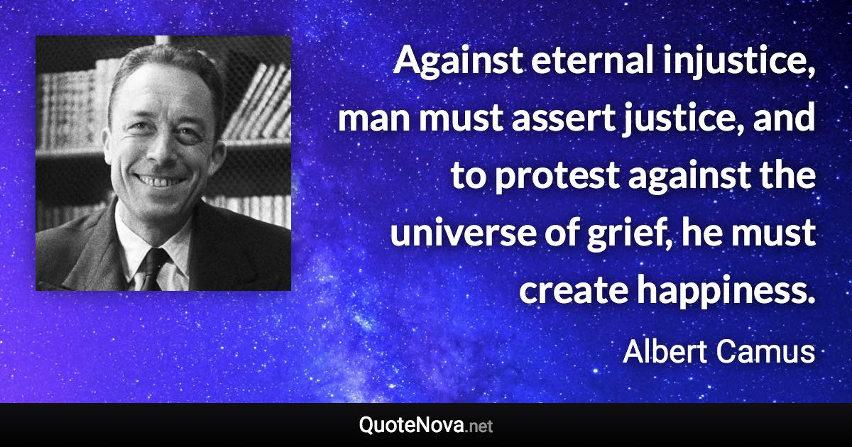 Against eternal injustice, man must assert justice, and to protest against the universe of grief, he must create happiness. - Albert Camus quote