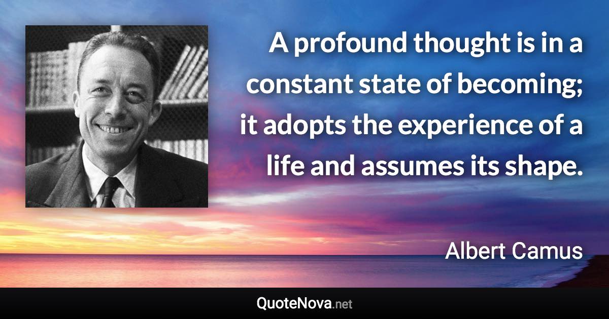 A profound thought is in a constant state of becoming; it adopts the experience of a life and assumes its shape. - Albert Camus quote