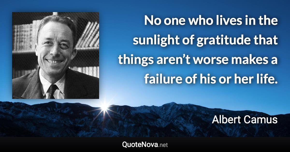 No one who lives in the sunlight of gratitude that things aren’t worse makes a failure of his or her life. - Albert Camus quote