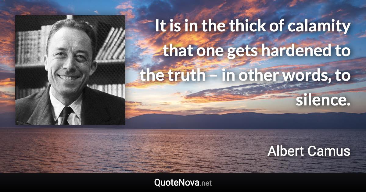 It is in the thick of calamity that one gets hardened to the truth – in other words, to silence. - Albert Camus quote