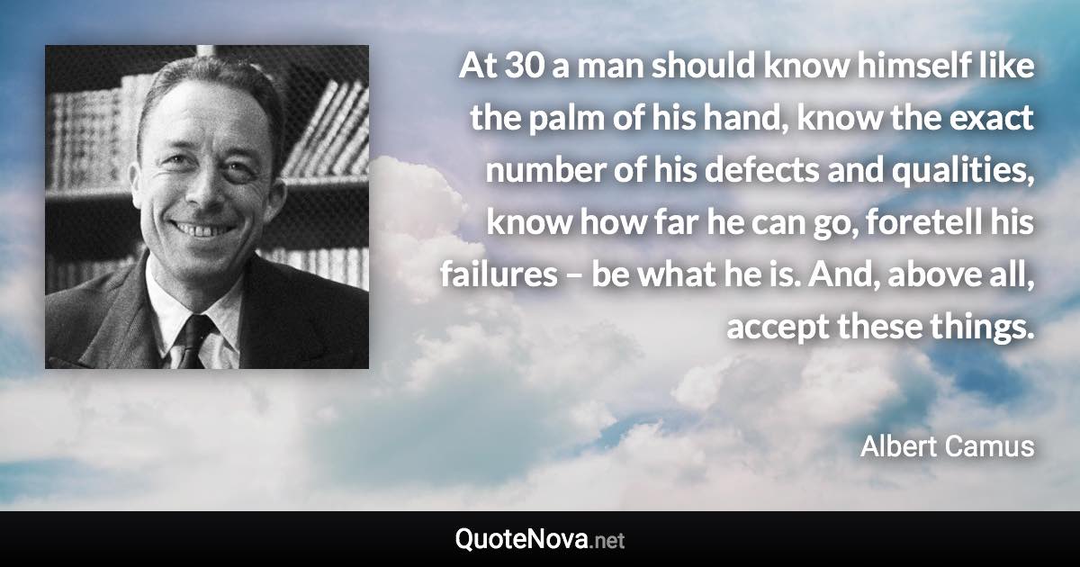 At 30 a man should know himself like the palm of his hand, know the exact number of his defects and qualities, know how far he can go, foretell his failures – be what he is. And, above all, accept these things. - Albert Camus quote