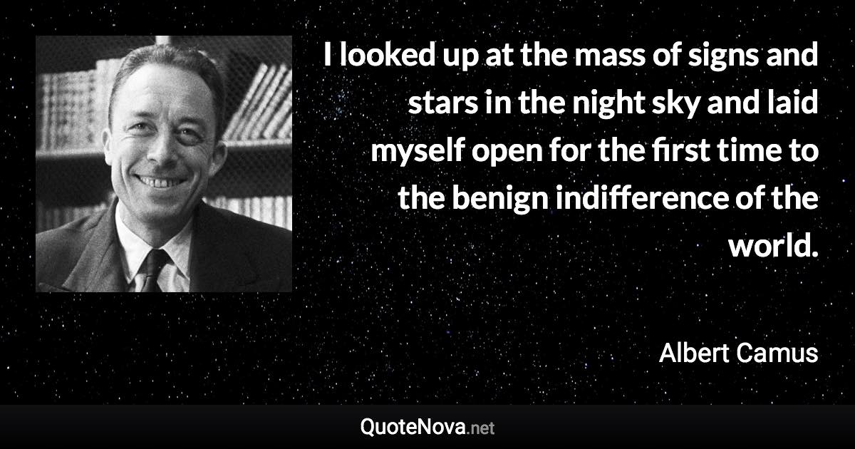 I looked up at the mass of signs and stars in the night sky and laid myself open for the first time to the benign indifference of the world. - Albert Camus quote