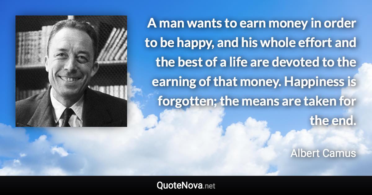 A man wants to earn money in order to be happy, and his whole effort and the best of a life are devoted to the earning of that money. Happiness is forgotten; the means are taken for the end. - Albert Camus quote