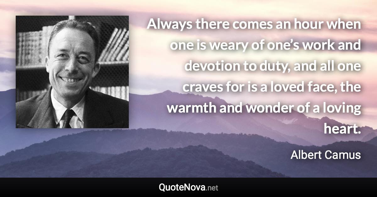 Always there comes an hour when one is weary of one’s work and devotion to duty, and all one craves for is a loved face, the warmth and wonder of a loving heart. - Albert Camus quote