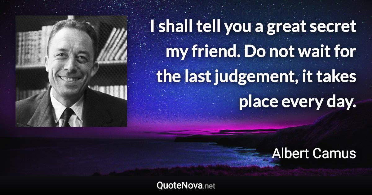 I shall tell you a great secret my friend. Do not wait for the last judgement, it takes place every day. - Albert Camus quote