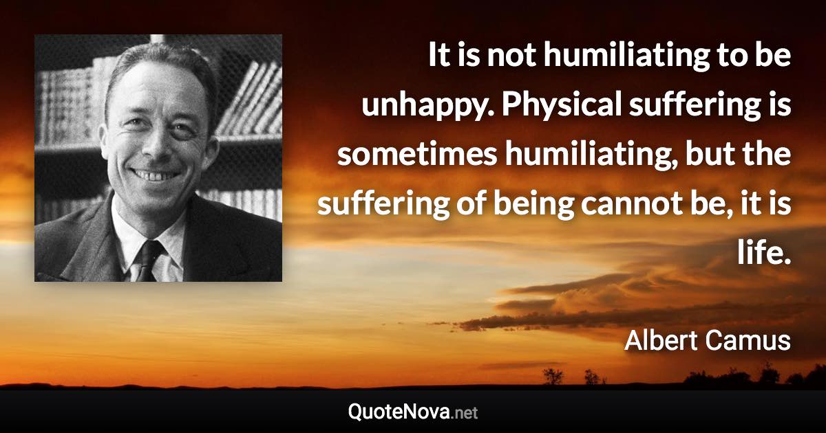 It is not humiliating to be unhappy. Physical suffering is sometimes humiliating, but the suffering of being cannot be, it is life. - Albert Camus quote