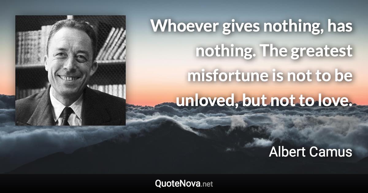 Whoever gives nothing, has nothing. The greatest misfortune is not to be unloved, but not to love. - Albert Camus quote