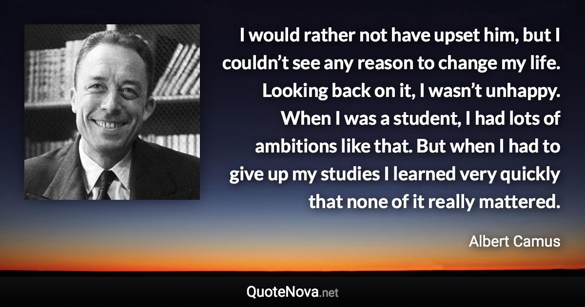 I would rather not have upset him, but I couldn’t see any reason to change my life. Looking back on it, I wasn’t unhappy. When I was a student, I had lots of ambitions like that. But when I had to give up my studies I learned very quickly that none of it really mattered. - Albert Camus quote