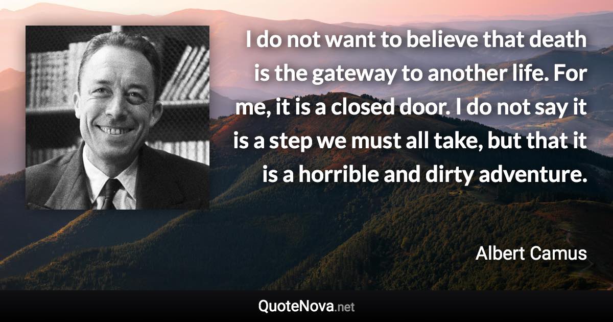 I do not want to believe that death is the gateway to another life. For me, it is a closed door. I do not say it is a step we must all take, but that it is a horrible and dirty adventure. - Albert Camus quote