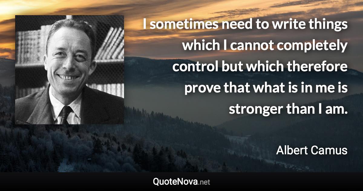 I sometimes need to write things which I cannot completely control but which therefore prove that what is in me is stronger than I am. - Albert Camus quote