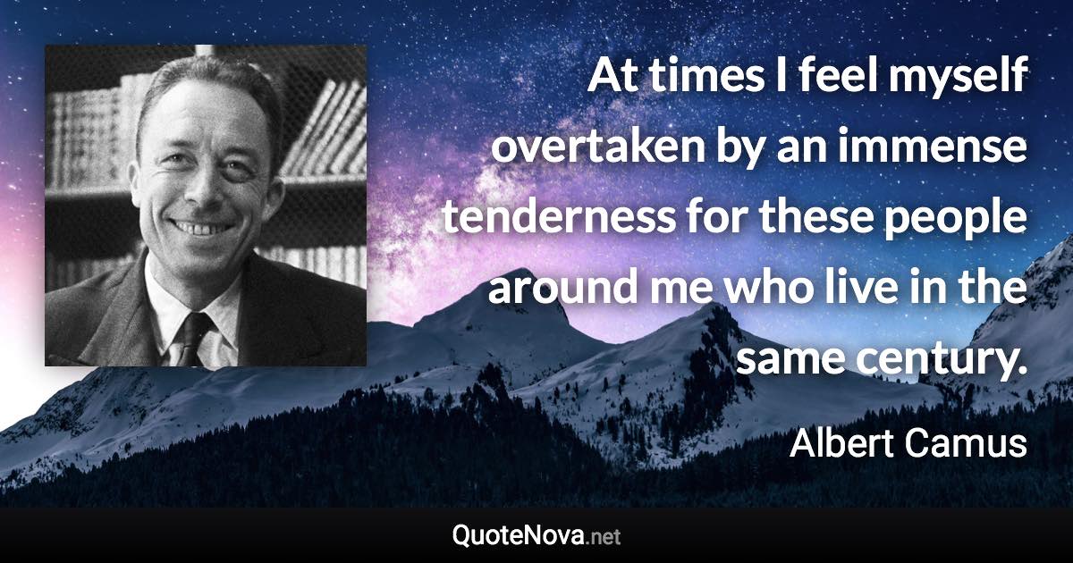 At times I feel myself overtaken by an immense tenderness for these people around me who live in the same century. - Albert Camus quote