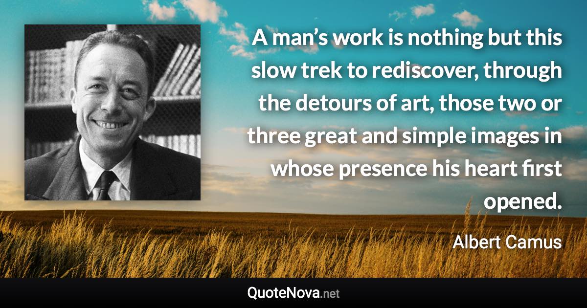 A man’s work is nothing but this slow trek to rediscover, through the detours of art, those two or three great and simple images in whose presence his heart first opened. - Albert Camus quote