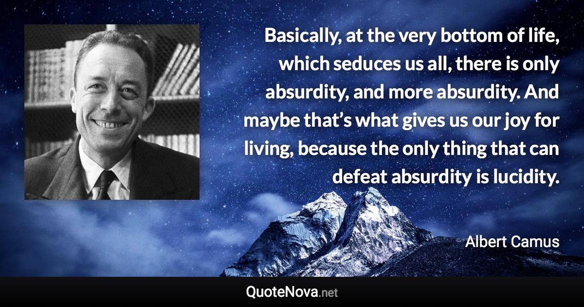 Basically, at the very bottom of life, which seduces us all, there is only absurdity, and more absurdity. And maybe that’s what gives us our joy for living, because the only thing that can defeat absurdity is lucidity. - Albert Camus quote