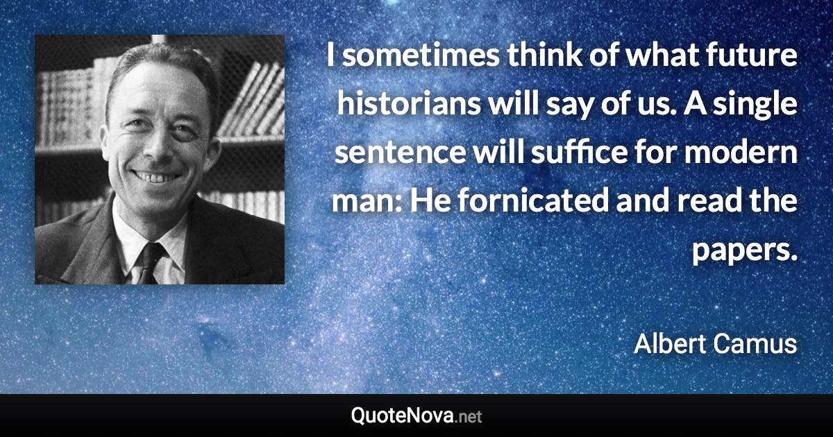 I sometimes think of what future historians will say of us. A single sentence will suffice for modern man: He fornicated and read the papers. - Albert Camus quote