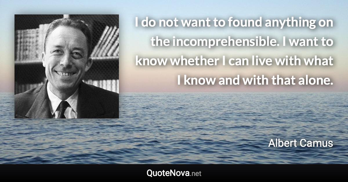 I do not want to found anything on the incomprehensible. I want to know whether I can live with what I know and with that alone. - Albert Camus quote