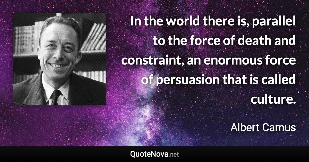 In the world there is, parallel to the force of death and constraint, an enormous force of persuasion that is called culture. - Albert Camus quote