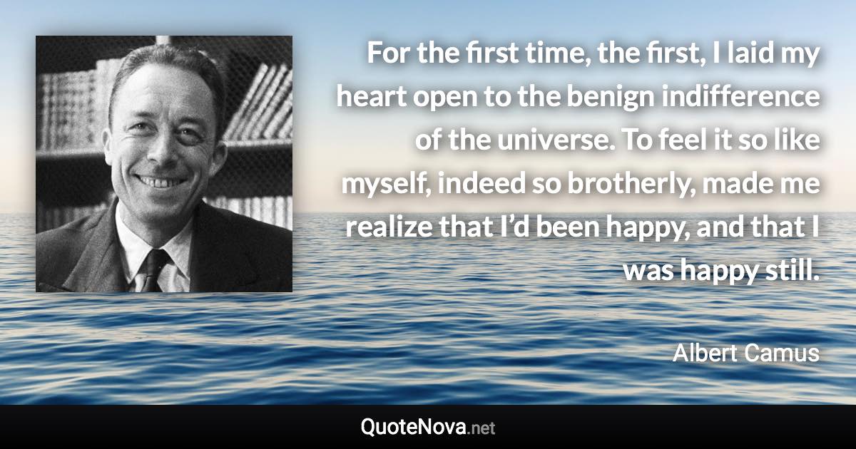 For the first time, the first, I laid my heart open to the benign indifference of the universe. To feel it so like myself, indeed so brotherly, made me realize that I’d been happy, and that I was happy still. - Albert Camus quote