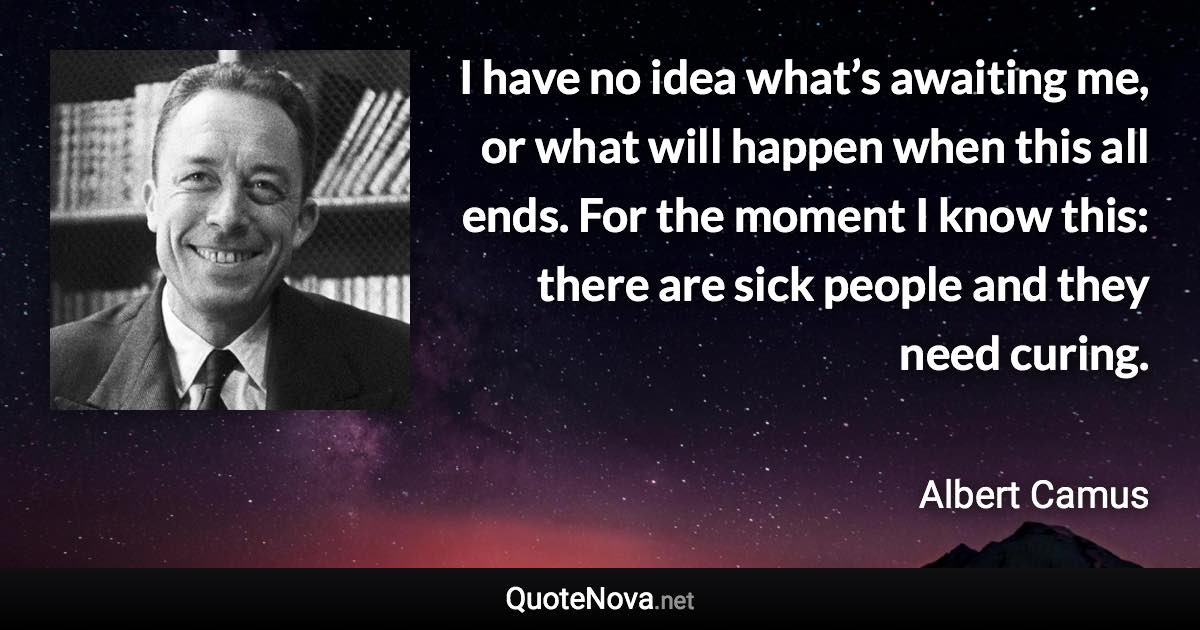 I have no idea what’s awaiting me, or what will happen when this all ends. For the moment I know this: there are sick people and they need curing. - Albert Camus quote