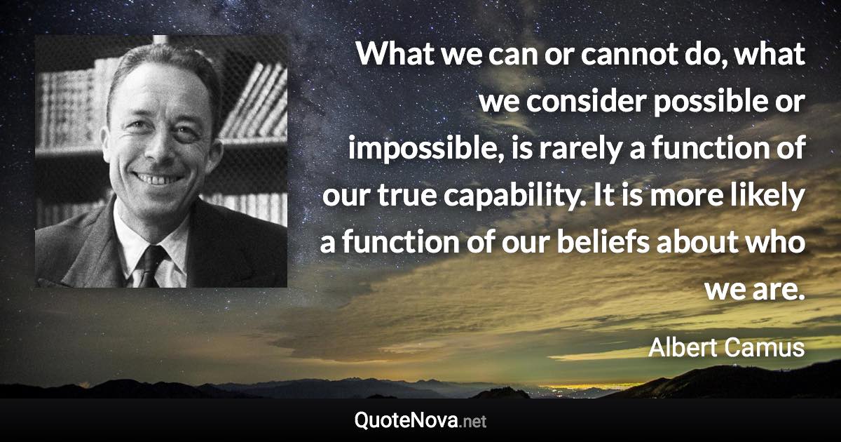 What we can or cannot do, what we consider possible or impossible, is rarely a function of our true capability. It is more likely a function of our beliefs about who we are. - Albert Camus quote