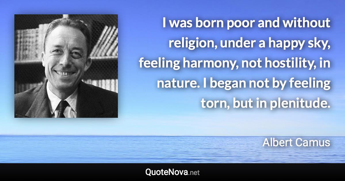 I was born poor and without religion, under a happy sky, feeling harmony, not hostility, in nature. I began not by feeling torn, but in plenitude. - Albert Camus quote