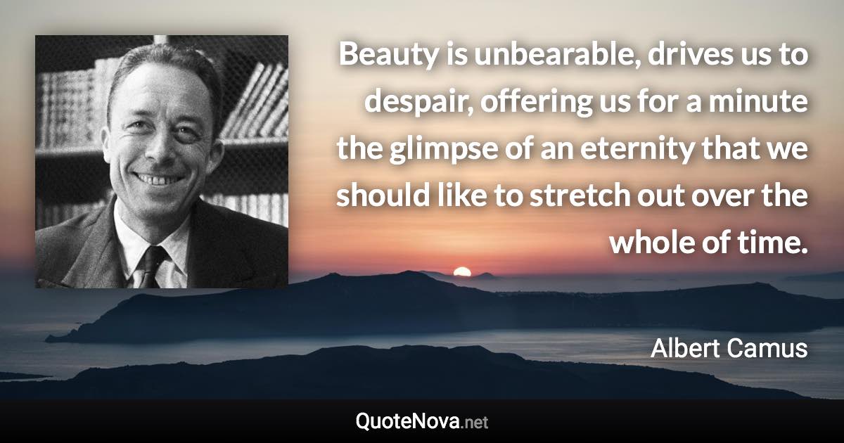 Beauty is unbearable, drives us to despair, offering us for a minute the glimpse of an eternity that we should like to stretch out over the whole of time. - Albert Camus quote