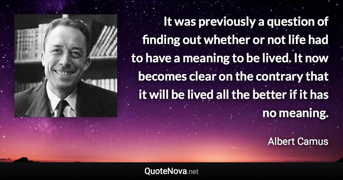 It was previously a question of finding out whether or not life had to have a meaning to be lived. It now becomes clear on the contrary that it will be lived all the better if it has no meaning. - Albert Camus quote