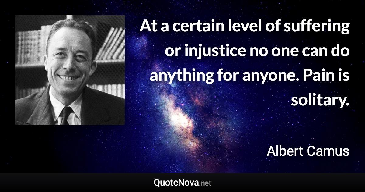 At a certain level of suffering or injustice no one can do anything for anyone. Pain is solitary. - Albert Camus quote