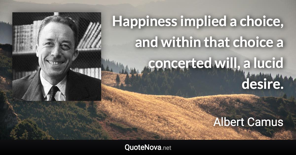 Happiness implied a choice, and within that choice a concerted will, a lucid desire. - Albert Camus quote