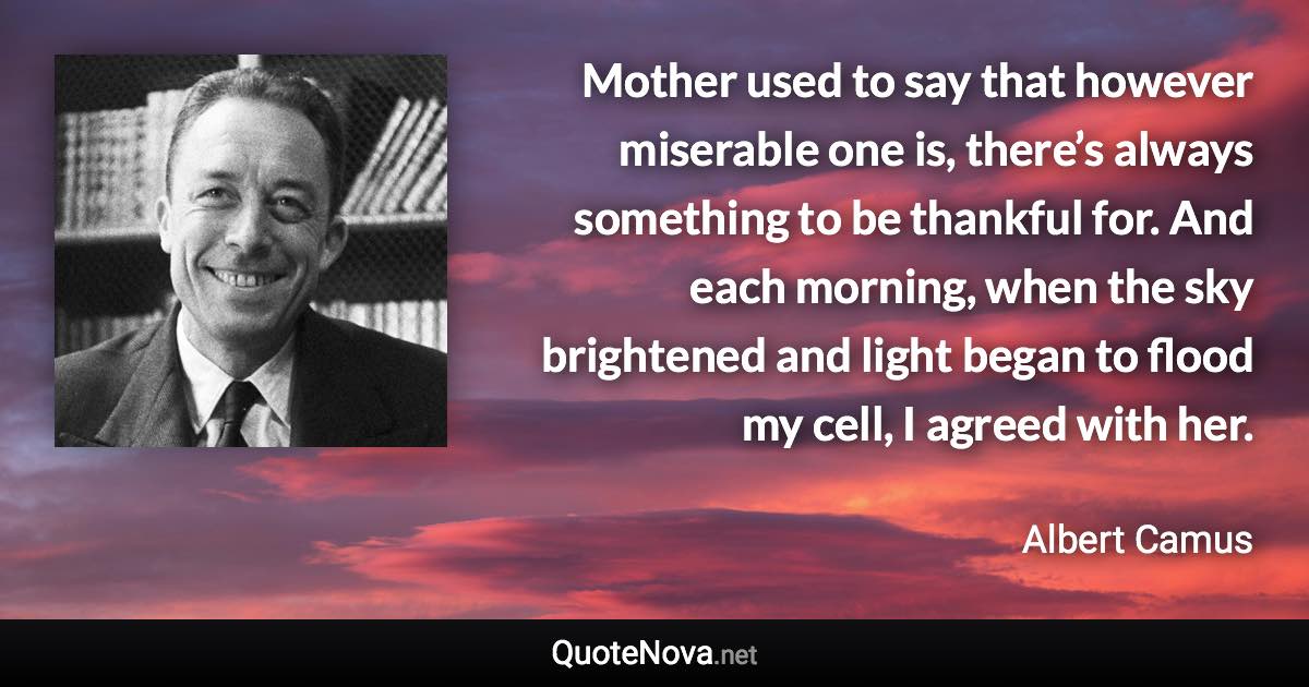 Mother used to say that however miserable one is, there’s always something to be thankful for. And each morning, when the sky brightened and light began to flood my cell, I agreed with her. - Albert Camus quote