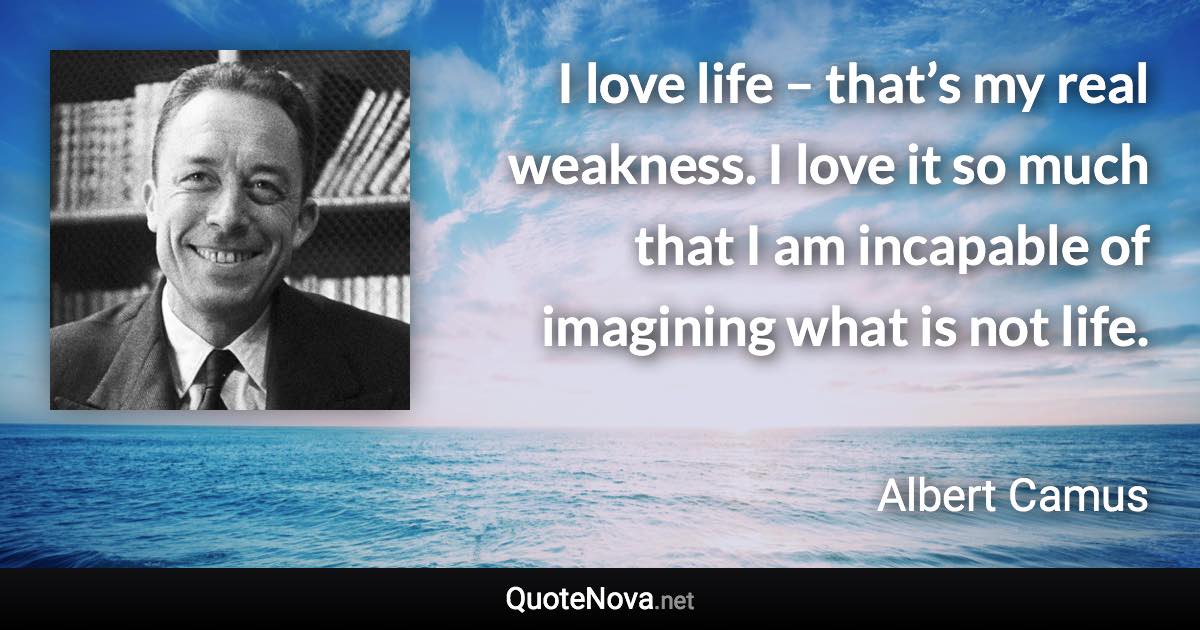 I love life – that’s my real weakness. I love it so much that I am incapable of imagining what is not life. - Albert Camus quote