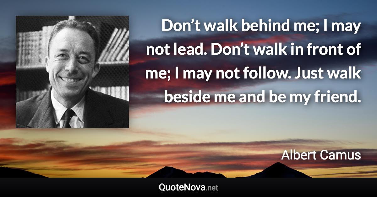 Don’t walk behind me; I may not lead. Don’t walk in front of me; I may not follow. Just walk beside me and be my friend. - Albert Camus quote