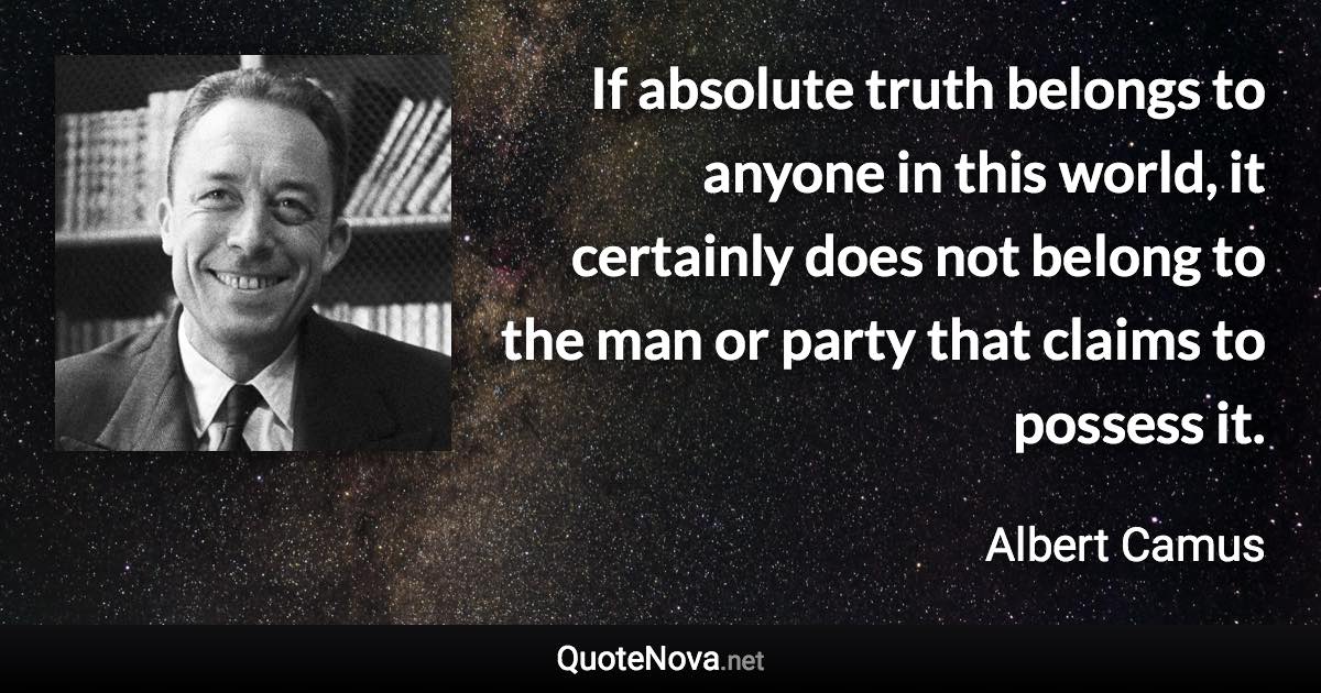 If absolute truth belongs to anyone in this world, it certainly does not belong to the man or party that claims to possess it. - Albert Camus quote