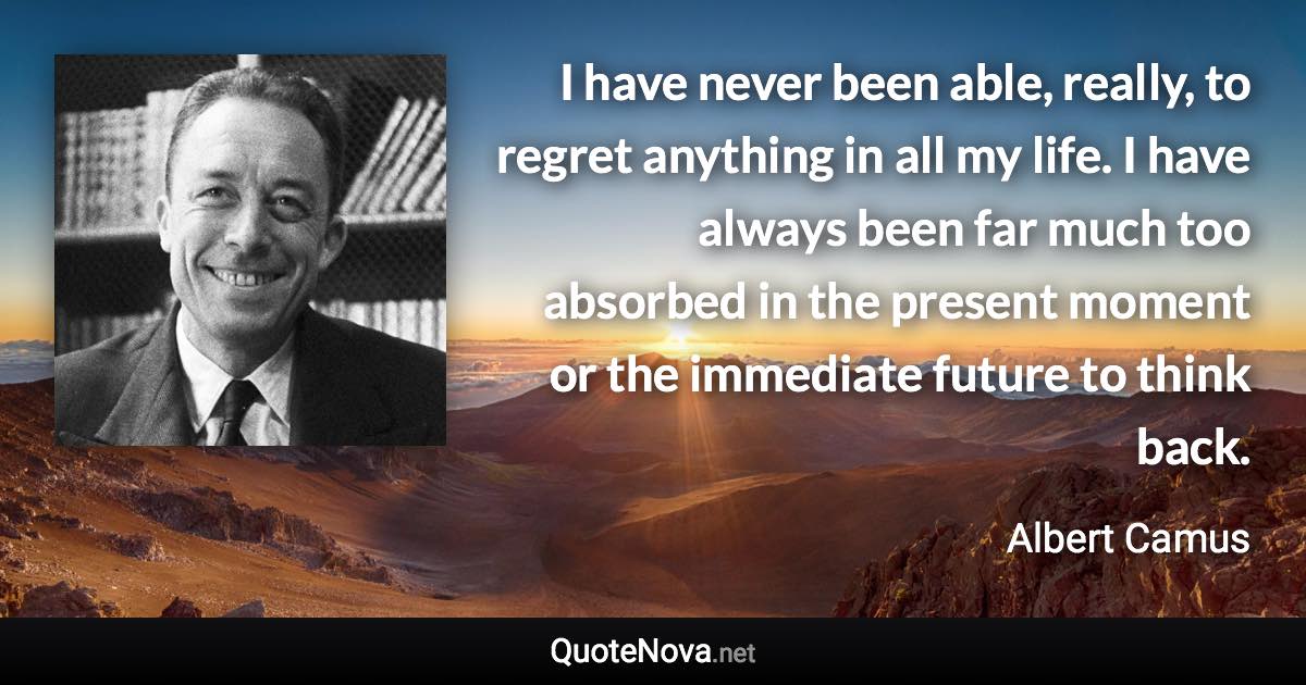 I have never been able, really, to regret anything in all my life. I have always been far much too absorbed in the present moment or the immediate future to think back. - Albert Camus quote