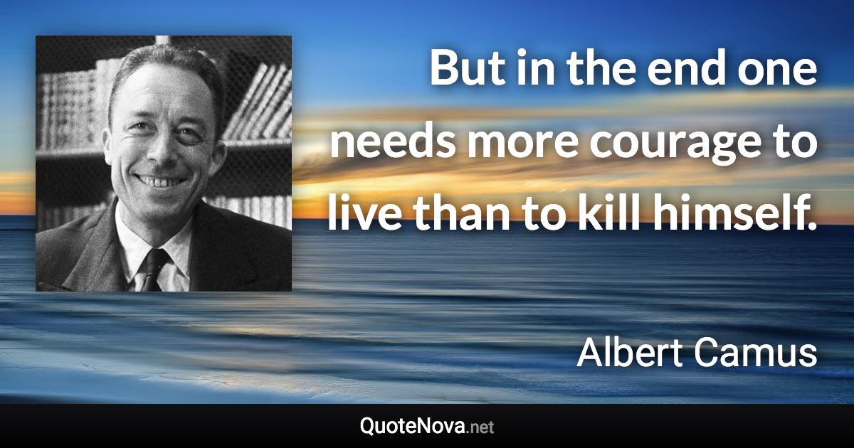 But in the end one needs more courage to live than to kill himself. - Albert Camus quote