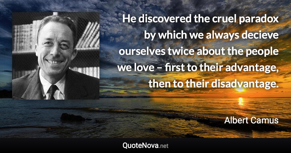 He discovered the cruel paradox by which we always decieve ourselves twice about the people we love – first to their advantage, then to their disadvantage. - Albert Camus quote