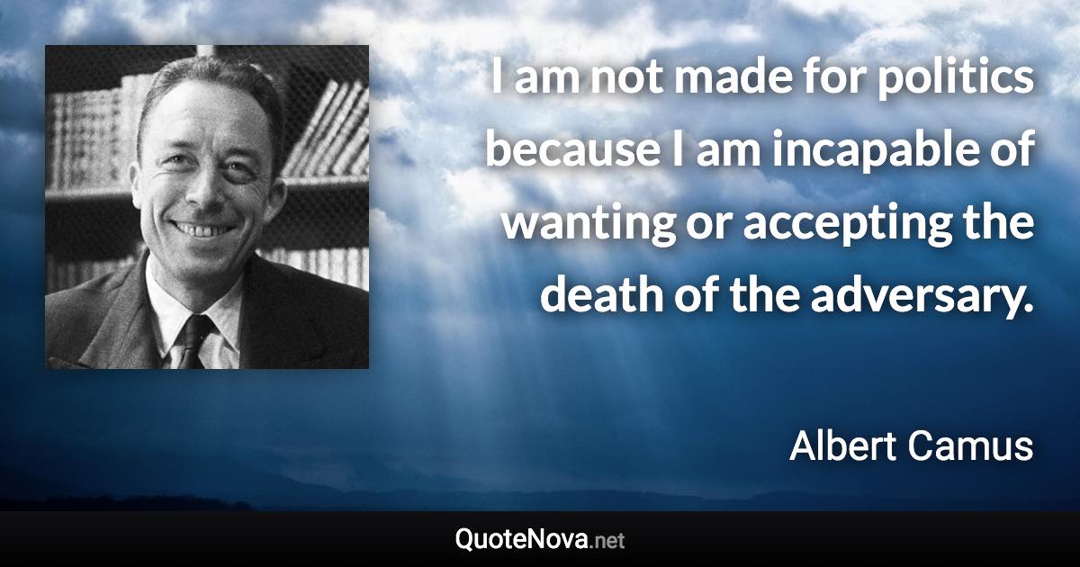 I am not made for politics because I am incapable of wanting or accepting the death of the adversary. - Albert Camus quote