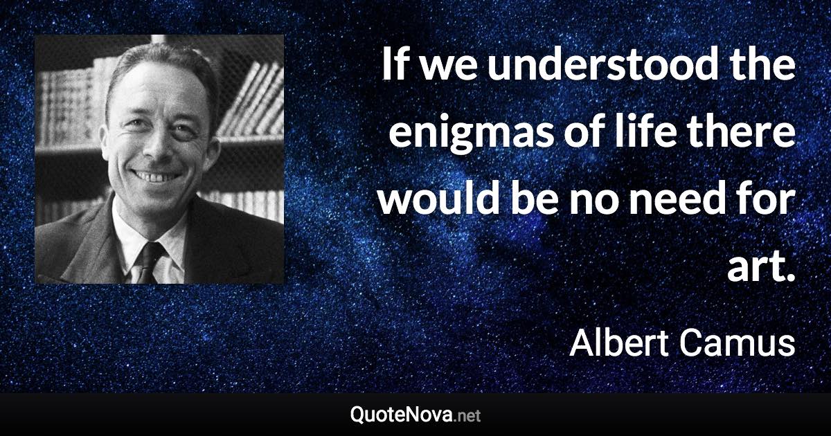 If we understood the enigmas of life there would be no need for art. - Albert Camus quote