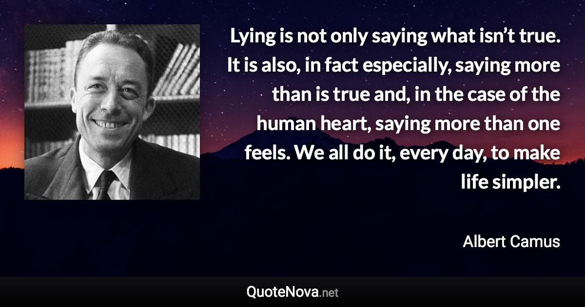 Lying is not only saying what isn’t true. It is also, in fact especially, saying more than is true and, in the case of the human heart, saying more than one feels. We all do it, every day, to make life simpler. - Albert Camus quote