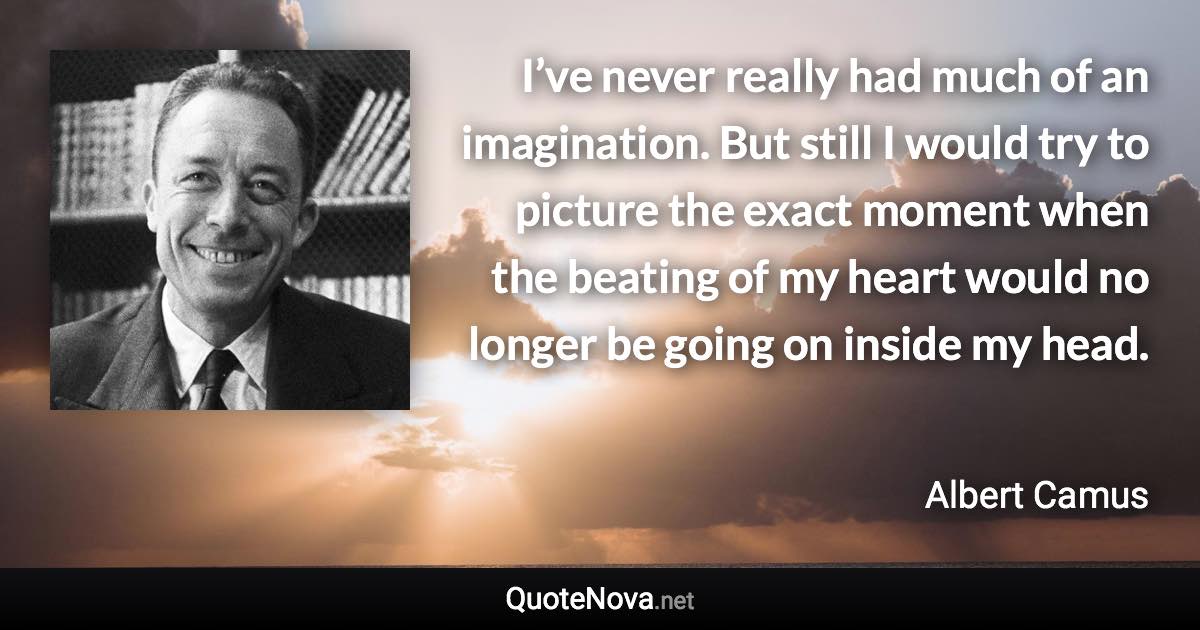 I’ve never really had much of an imagination. But still I would try to picture the exact moment when the beating of my heart would no longer be going on inside my head. - Albert Camus quote