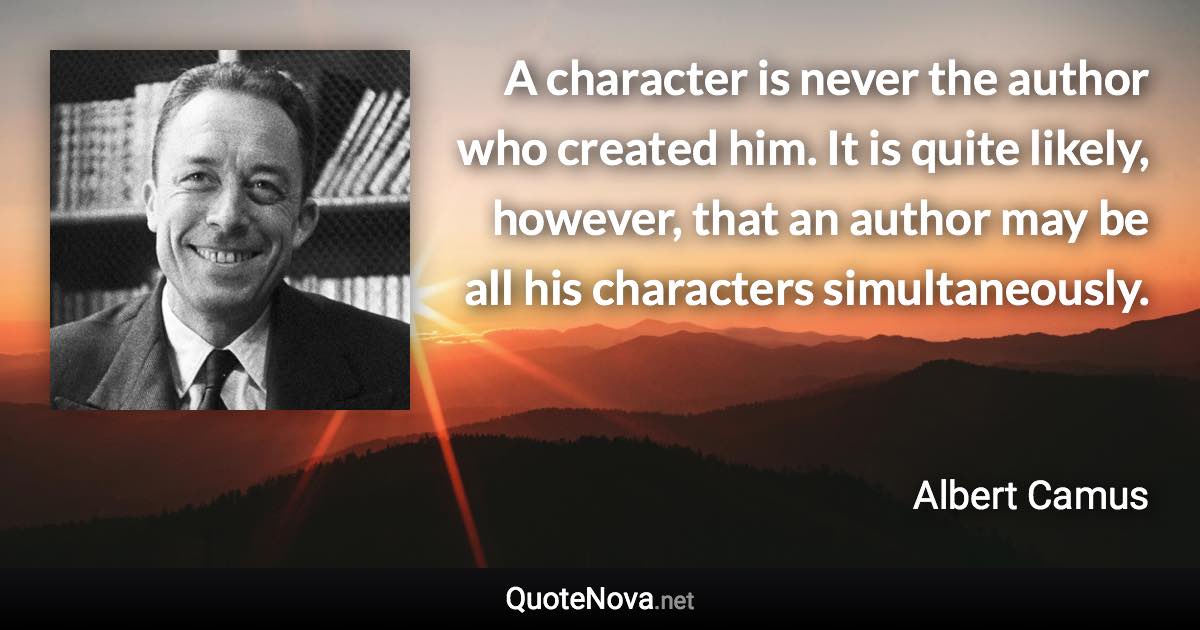 A character is never the author who created him. It is quite likely, however, that an author may be all his characters simultaneously. - Albert Camus quote