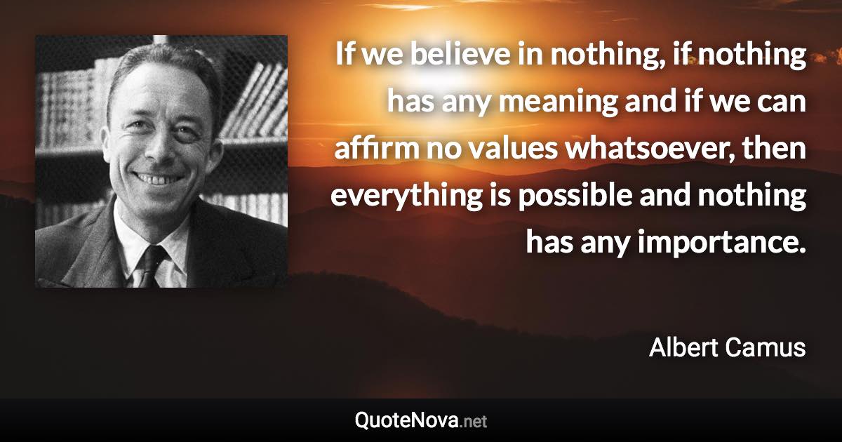 If we believe in nothing, if nothing has any meaning and if we can affirm no values whatsoever, then everything is possible and nothing has any importance. - Albert Camus quote